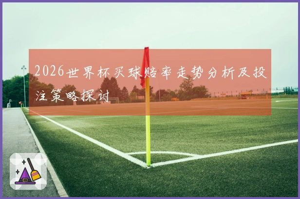 2026世界杯买球赔率走势分析及投注策略探讨